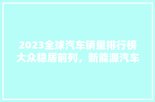 2023全球汽车销量排行榜大众稳居前列，新能源汽车崛起