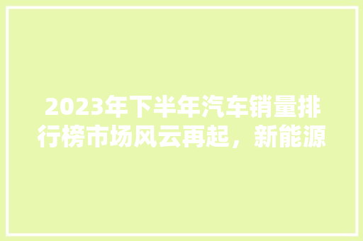 2023年下半年汽车销量排行榜市场风云再起，新能源汽车崛起 混合动力车