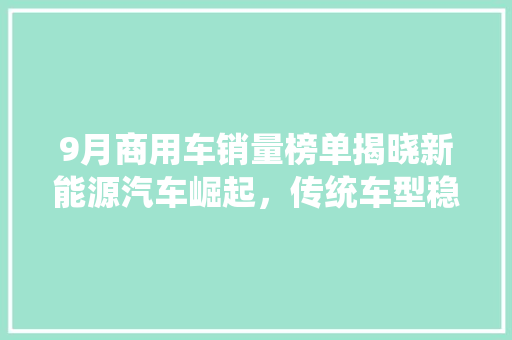 9月商用车销量榜单揭晓新能源汽车崛起，传统车型稳居高位