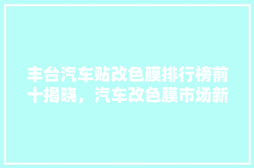 丰台汽车贴改色膜排行榜前十揭晓，汽车改色膜市场新趋势