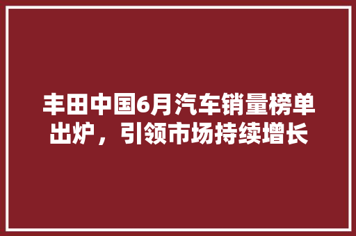 丰田中国6月汽车销量榜单出炉，引领市场持续增长