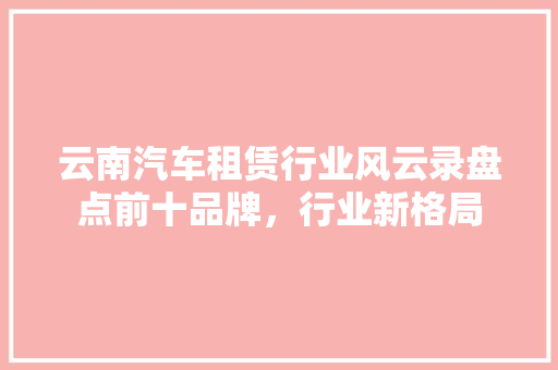云南汽车租赁行业风云录盘点前十品牌，行业新格局