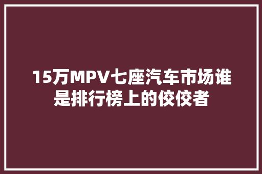 15万MPV七座汽车市场谁是排行榜上的佼佼者