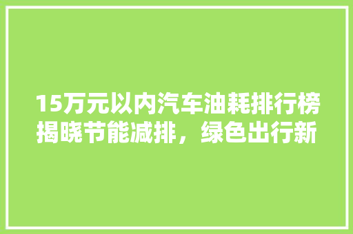 15万元以内汽车油耗排行榜揭晓节能减排，绿色出行新风尚