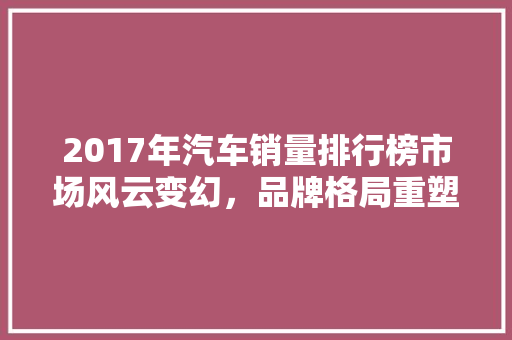 2017年汽车销量排行榜市场风云变幻，品牌格局重塑
