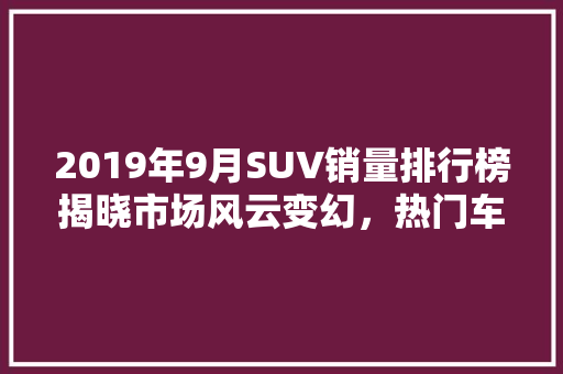 2019年9月SUV销量排行榜揭晓市场风云变幻，热门车型盘点