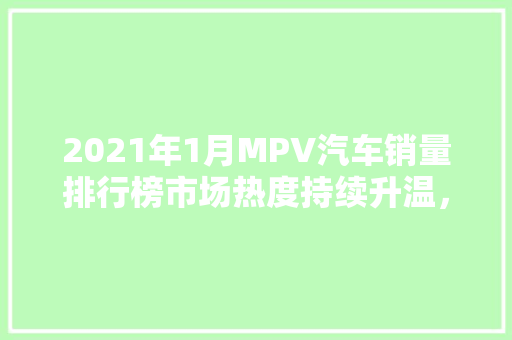 2021年1月MPV汽车销量排行榜市场热度持续升温，多元化车型引领潮流 新能源汽车