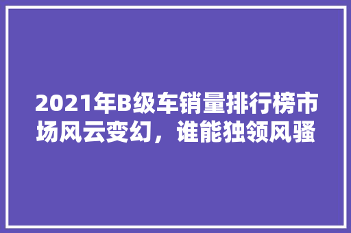 2021年B级车销量排行榜市场风云变幻，谁能独领风骚