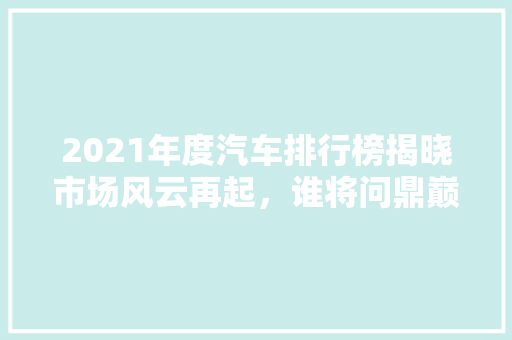 2021年度汽车排行榜揭晓市场风云再起，谁将问鼎巅峰