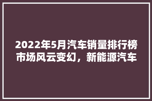 2022年5月汽车销量排行榜市场风云变幻，新能源汽车崛起