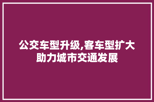 公交车型升级,客车型扩大助力城市交通发展 新能源汽车