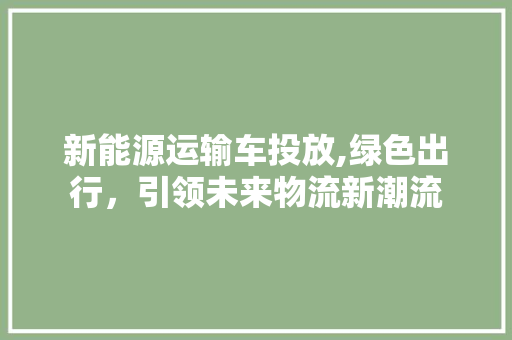 新能源运输车投放,绿色出行，引领未来物流新潮流
