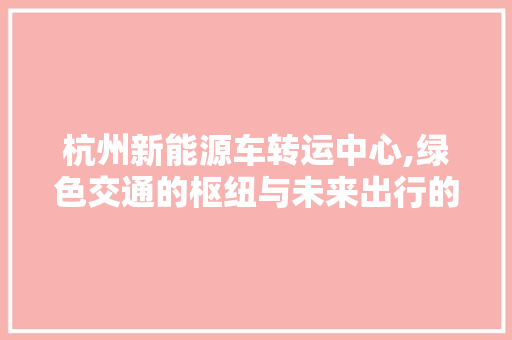 杭州新能源车转运中心,绿色交通的枢纽与未来出行的新引擎