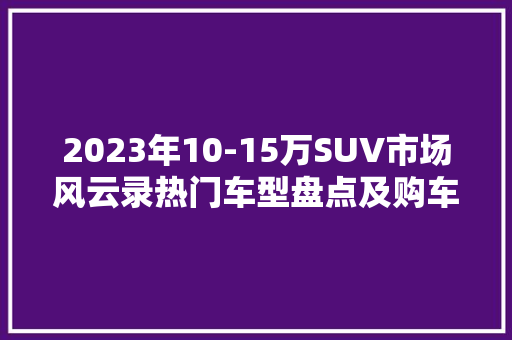 2023年10-15万SUV市场风云录热门车型盘点及购车指南