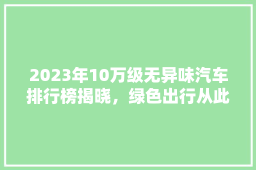2023年10万级无异味汽车排行榜揭晓，绿色出行从此无忧