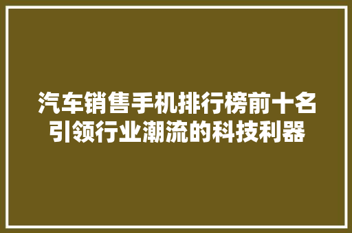汽车销售手机排行榜前十名引领行业潮流的科技利器