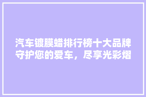 汽车镀膜蜡排行榜十大品牌守护您的爱车，尽享光彩熠熠