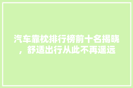 汽车靠枕排行榜前十名揭晓，舒适出行从此不再遥远