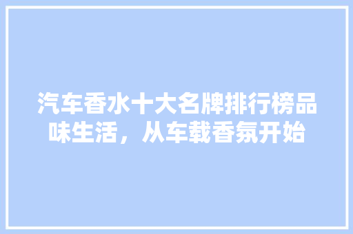 汽车香水十大名牌排行榜品味生活，从车载香氛开始
