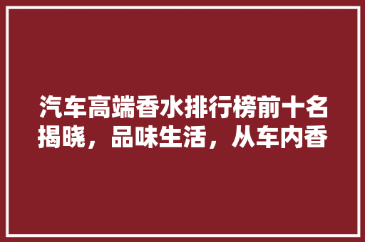 汽车高端香水排行榜前十名揭晓，品味生活，从车内香氛开始