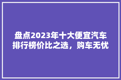 盘点2023年十大便宜汽车排行榜价比之选，购车无忧