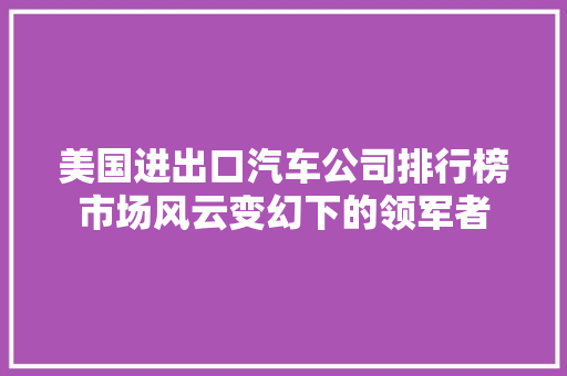 美国进出口汽车公司排行榜市场风云变幻下的领军者