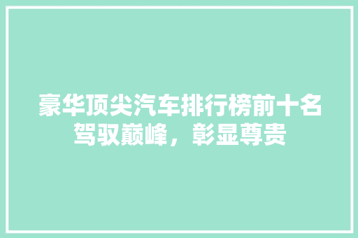 豪华顶尖汽车排行榜前十名驾驭巅峰，彰显尊贵