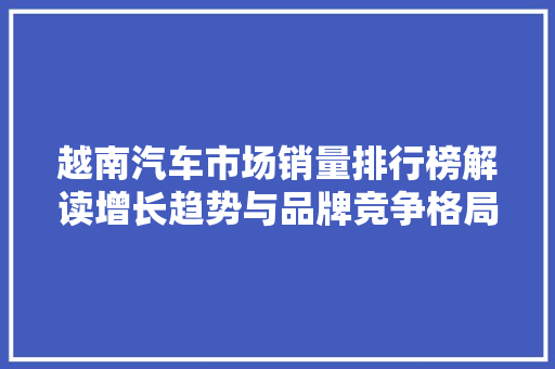 越南汽车市场销量排行榜解读增长趋势与品牌竞争格局