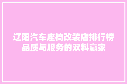 辽阳汽车座椅改装店排行榜品质与服务的双料赢家
