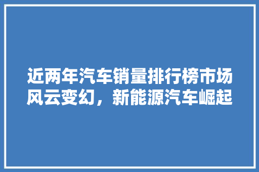 近两年汽车销量排行榜市场风云变幻，新能源汽车崛起