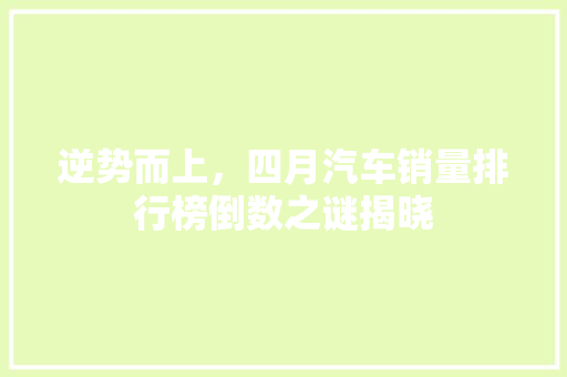 逆势而上，四月汽车销量排行榜倒数之谜揭晓