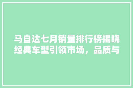 马自达七月销量排行榜揭晓经典车型引领市场，品质与创新并行