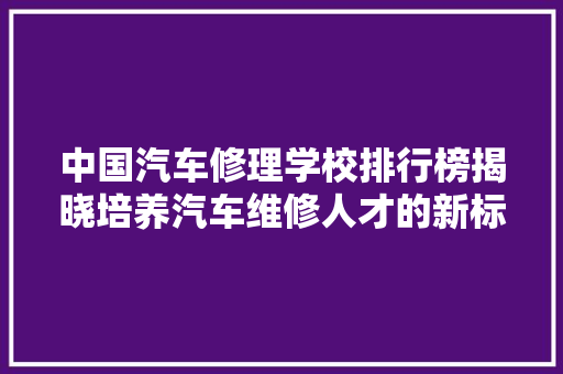 中国汽车修理学校排行榜揭晓培养汽车维修人才的新标杆