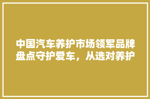 中国汽车养护市场领军品牌盘点守护爱车，从选对养护品牌开始