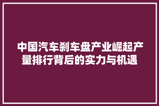 中国汽车刹车盘产业崛起产量排行背后的实力与机遇