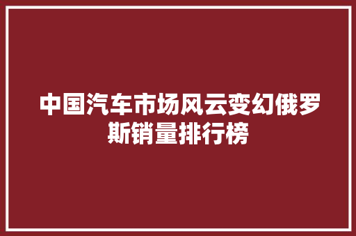 中国汽车市场风云变幻俄罗斯销量排行榜