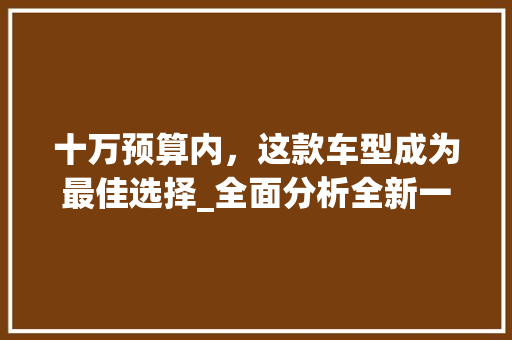 十万预算内，这款车型成为最佳选择_全面分析全新一代长安CS35Plus