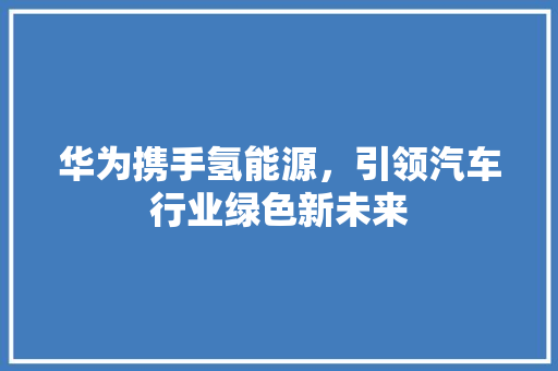 华为携手氢能源，引领汽车行业绿色新未来 车联网技术