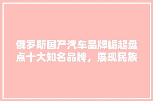 俄罗斯国产汽车品牌崛起盘点十大知名品牌，展现民族工业风采