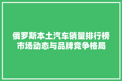 俄罗斯本土汽车销量排行榜市场动态与品牌竞争格局