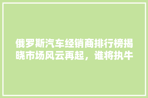 俄罗斯汽车经销商排行榜揭晓市场风云再起，谁将执牛耳