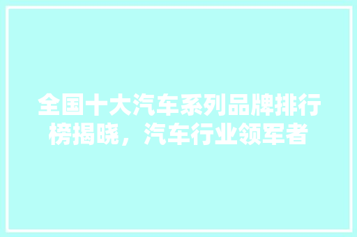 全国十大汽车系列品牌排行榜揭晓，汽车行业领军者