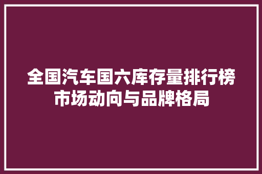 全国汽车国六库存量排行榜市场动向与品牌格局