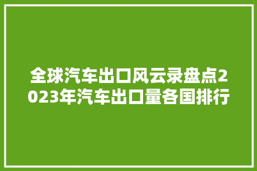 全球汽车出口风云录盘点2023年汽车出口量各国排行榜