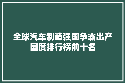 全球汽车制造强国争霸出产国度排行榜前十名