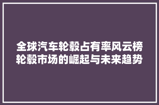 全球汽车轮毂占有率风云榜轮毂市场的崛起与未来趋势