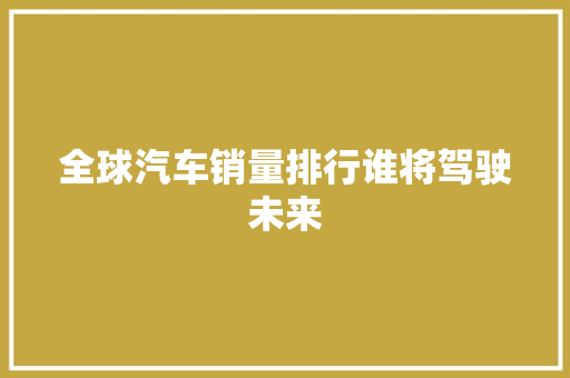 全球汽车销量排行谁将驾驶未来