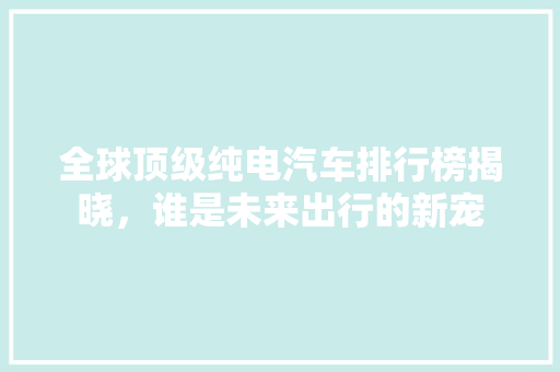 全球顶级纯电汽车排行榜揭晓，谁是未来出行的新宠