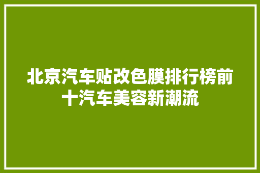 北京汽车贴改色膜排行榜前十汽车美容新潮流 新车资讯