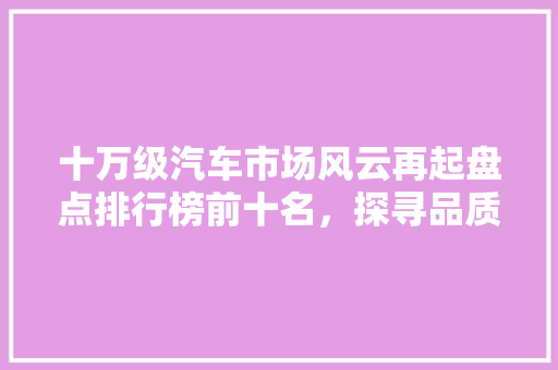 十万级汽车市场风云再起盘点排行榜前十名，探寻品质与能的完美融合